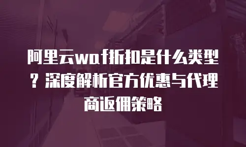 阿里云waf折扣是什么类型？深度解析官方优惠与代理商返佣策略