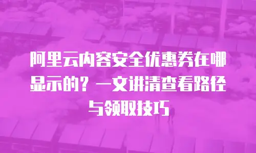 阿里云内容安全优惠券在哪显示的？一文讲清查看路径与领取技巧
