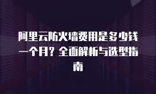 阿里云防火墙费用是多少钱一个月？全面解析与选型指南
