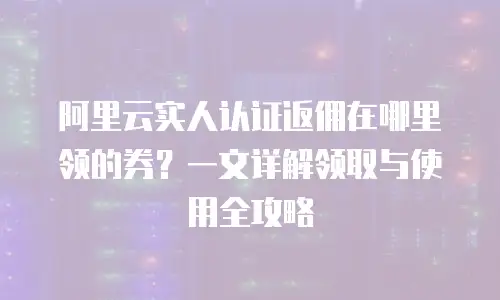 阿里云实人认证返佣在哪里领的券？一文详解领取与使用全攻略
