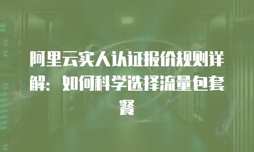 阿里云实人认证报价规则详解：如何科学选择流量包套餐