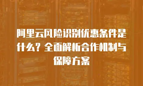 阿里云风险识别优惠条件是什么？全面解析合作机制与保障方案