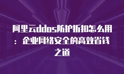 阿里云ddos防护折扣怎么用：企业网络安全的高效省钱之道