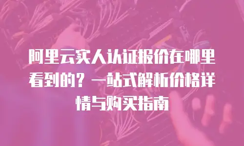 阿里云实人认证报价在哪里看到的？一站式解析价格详情与购买指南