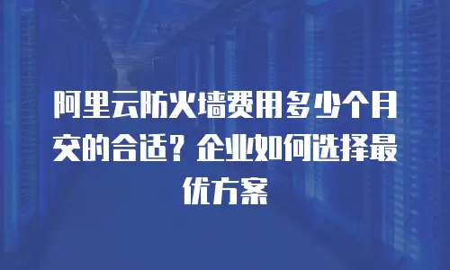 阿里云防火墙费用多少个月交的合适？企业如何选择最优方案