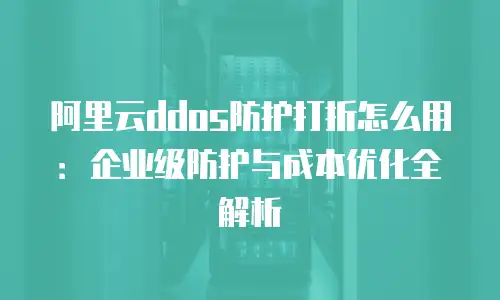 阿里云ddos防护打折怎么用：企业级防护与成本优化全解析