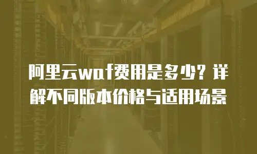阿里云waf费用是多少？详解不同版本价格与适用场景