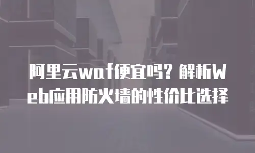 阿里云waf便宜吗？解析Web应用防火墙的性价比选择