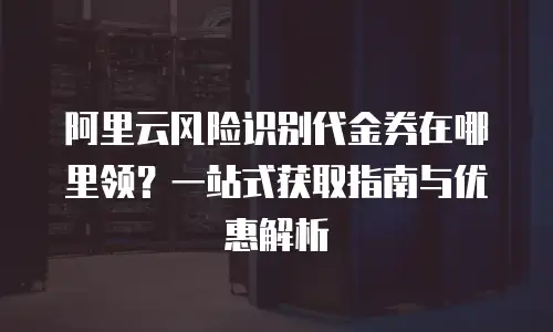 阿里云风险识别代金券在哪里领？一站式获取指南与优惠解析
