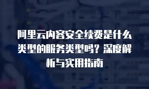 阿里云内容安全续费是什么类型的服务类型吗？深度解析与实用指南