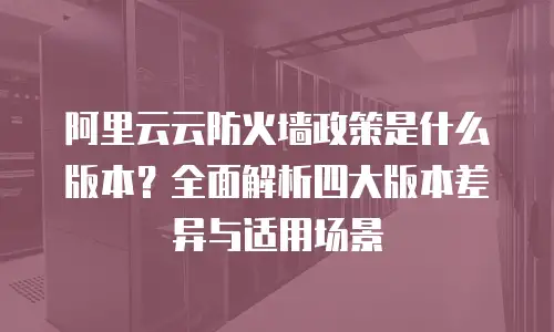 阿里云云防火墙政策是什么版本？全面解析四大版本差异与适用场景