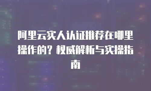 阿里云实人认证推荐在哪里操作的？权威解析与实操指南