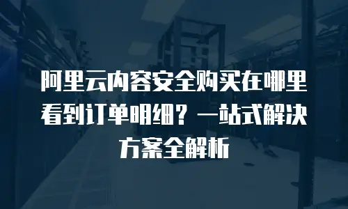 阿里云内容安全购买在哪里看到订单明细？一站式解决方案全解析