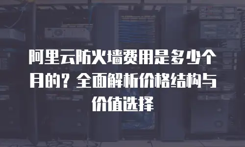阿里云防火墙费用是多少个月的？全面解析价格结构与价值选择