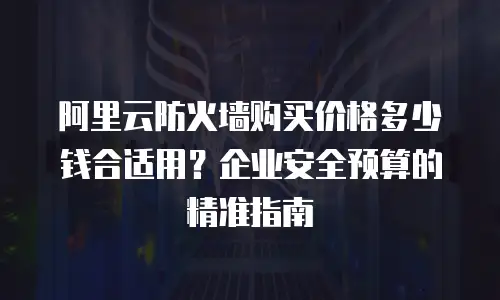 阿里云防火墙购买价格多少钱合适用？企业安全预算的精准指南