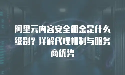 阿里云内容安全佣金是什么级别？详解代理机制与服务商优势