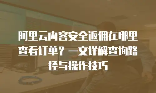 阿里云内容安全返佣在哪里查看订单？一文详解查询路径与操作技巧