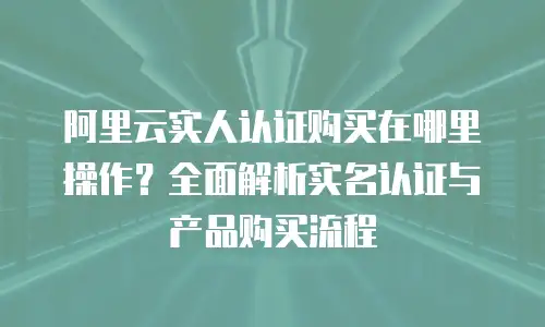 阿里云实人认证购买在哪里操作？全面解析实名认证与产品购买流程