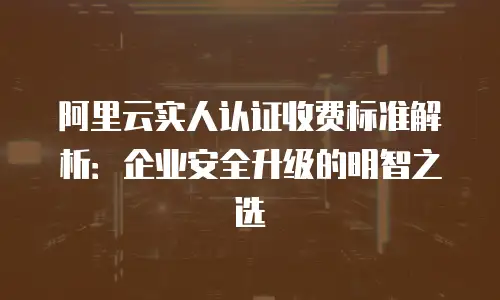 阿里云实人认证收费标准解析：企业安全升级的明智之选