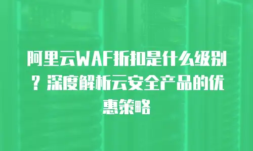 阿里云WAF折扣是什么级别？深度解析云安全产品的优惠策略