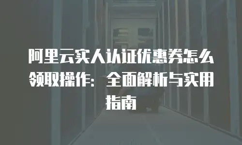 阿里云实人认证优惠券怎么领取操作：全面解析与实用指南