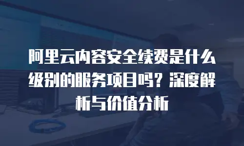 阿里云内容安全续费是什么级别的服务项目吗？深度解析与价值分析