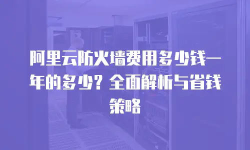 阿里云防火墙费用多少钱一年的多少？全面解析与省钱策略