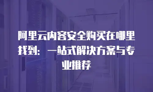 阿里云内容安全购买在哪里找到：一站式解决方案与专业推荐