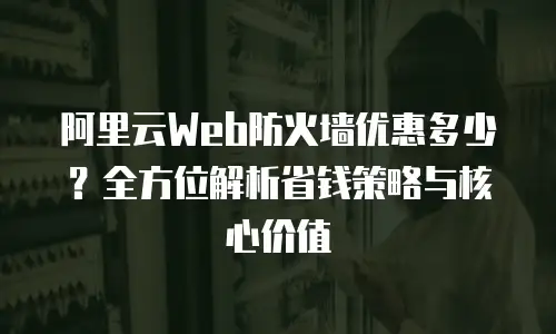 阿里云Web防火墙优惠多少？全方位解析省钱策略与核心价值