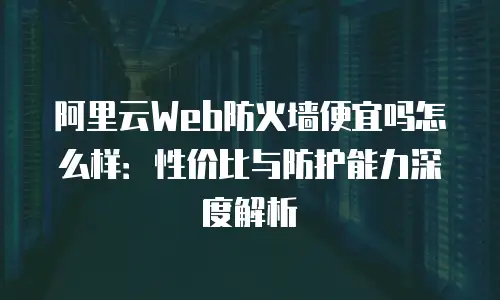 阿里云Web防火墙便宜吗怎么样：性价比与防护能力深度解析