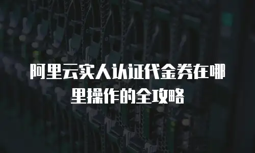 阿里云实人认证代金券在哪里操作的全攻略