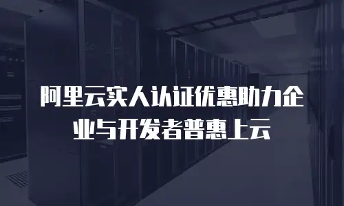 阿里云实人认证优惠助力企业与开发者普惠上云