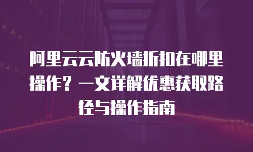 阿里云云防火墙折扣在哪里操作？一文详解优惠获取路径与操作指南