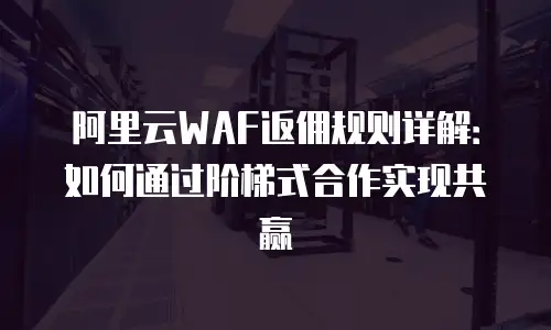 阿里云WAF返佣规则详解：如何通过阶梯式合作实现共赢
