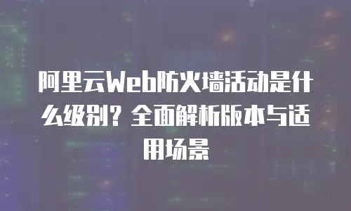 阿里云Web防火墙活动是什么级别？全面解析版本与适用场景