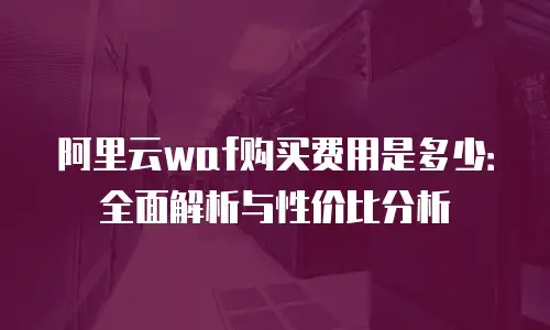 阿里云waf购买费用是多少：全面解析与性价比分析