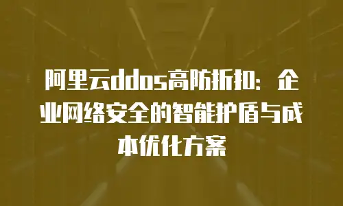 阿里云ddos高防折扣：企业网络安全的智能护盾与成本优化方案