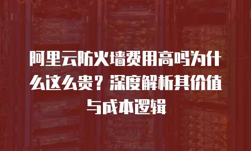 阿里云防火墙费用高吗为什么这么贵？深度解析其价值与成本逻辑
