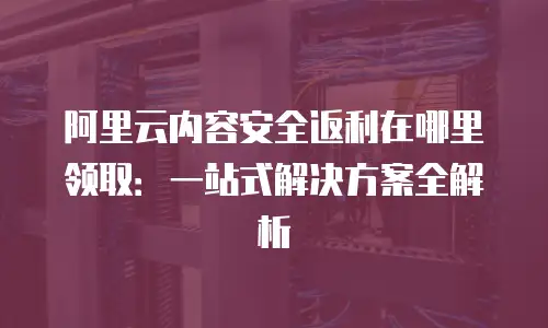 阿里云内容安全返利在哪里领取：一站式解决方案全解析