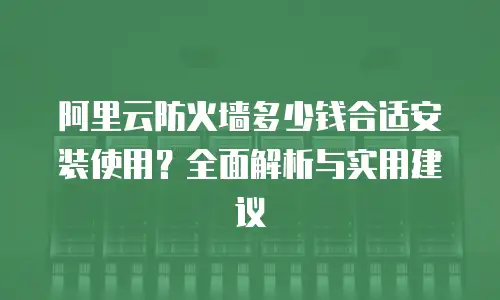 阿里云防火墙多少钱合适安装使用？全面解析与实用建议