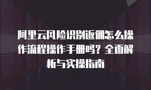 阿里云风险识别返佣怎么操作流程操作手册吗？全面解析与实操指南