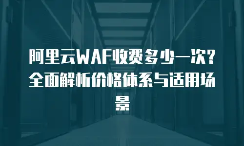 阿里云WAF收费多少一次？全面解析价格体系与适用场景