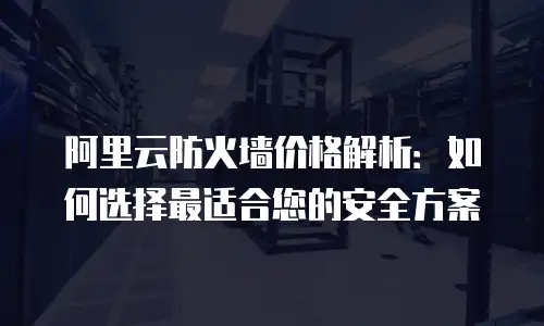 阿里云防火墙价格解析：如何选择最适合您的安全方案