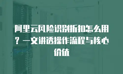阿里云风险识别折扣怎么用？一文讲透操作流程与核心价值