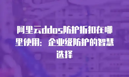 阿里云ddos防护折扣在哪里使用：企业级防护的智慧选择