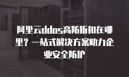 阿里云ddos高防折扣在哪里？一站式解决方案助力企业安全防护