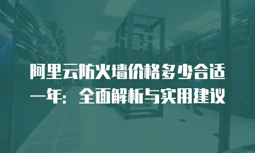 阿里云防火墙价格多少合适一年：全面解析与实用建议