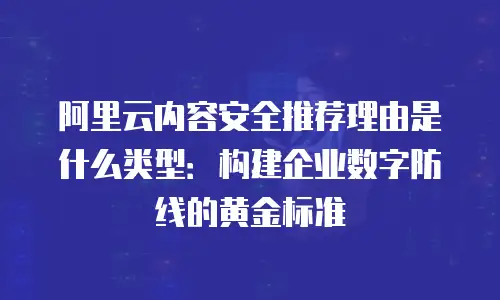 阿里云内容安全推荐理由是什么类型：构建企业数字防线的黄金标准