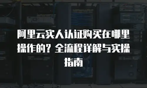 阿里云实人认证购买在哪里操作的？全流程详解与实操指南