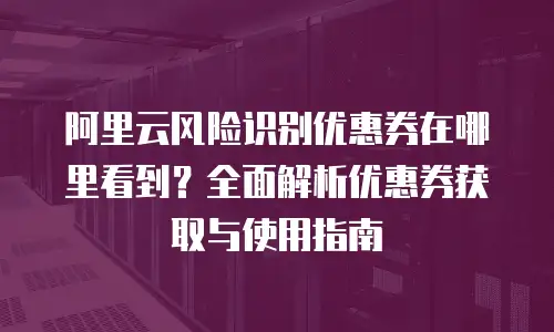 阿里云风险识别优惠券在哪里看到？全面解析优惠券获取与使用指南